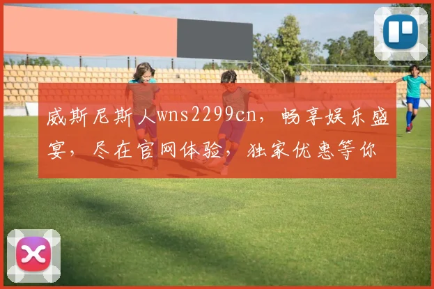 威斯尼斯人wns2299cn，畅享娱乐盛宴，尽在官网体验，独家优惠等你来
