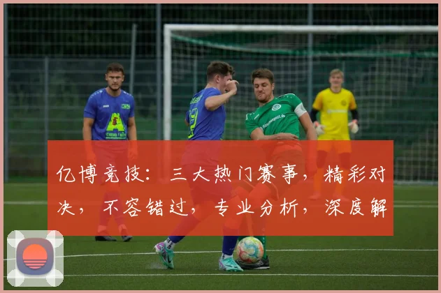 亿博竞技：三大热门赛事，精彩对决，不容错过，专业分析，深度解读，尽在亿博